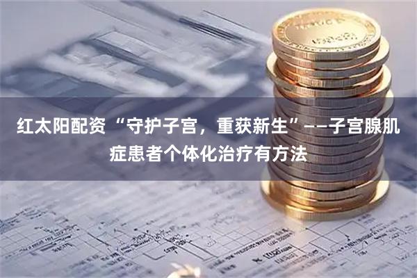 红太阳配资 “守护子宫，重获新生”——子宫腺肌症患者个体化治疗有方法