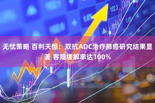 无忧策略 百利天恒：双抗ADC治疗肺癌研究结果显著 客观缓解率达100%