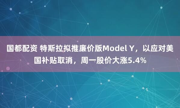 国都配资 特斯拉拟推廉价版Model Y，以应对美国补贴取消，周一股价大涨5.4%
