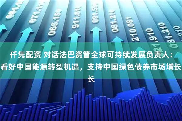 仟隽配资 对话法巴资管全球可持续发展负责人：看好中国能源转型机遇，支持中国绿色债券市场增长