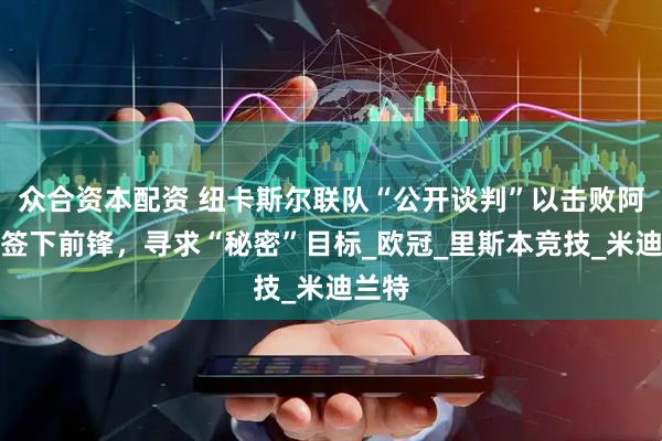 众合资本配资 纽卡斯尔联队“公开谈判”以击败阿森纳签下前锋，寻求“秘密”目标_欧冠_里斯本竞技_米迪兰特