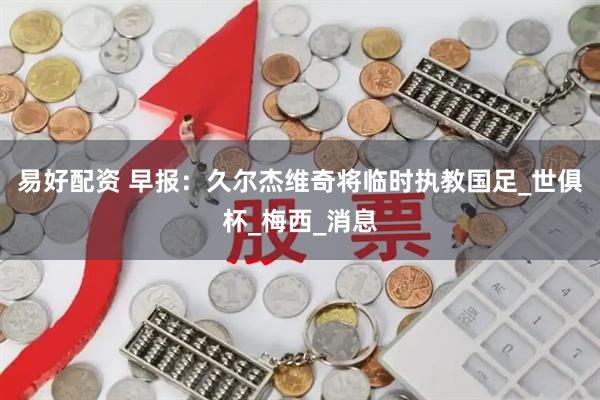 易好配资 早报：久尔杰维奇将临时执教国足_世俱杯_梅西_消息
