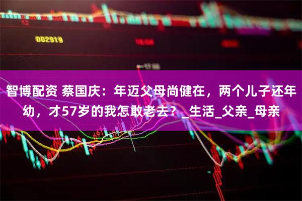 智博配资 蔡国庆：年迈父母尚健在，两个儿子还年幼，才57岁的我怎敢老去？_生活_父亲_母亲