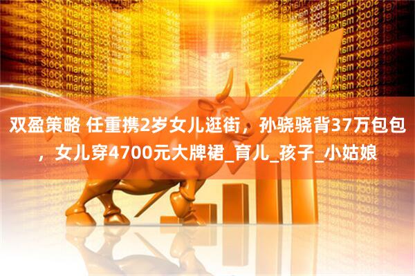 双盈策略 任重携2岁女儿逛街，孙骁骁背37万包包，女儿穿4700元大牌裙_育儿_孩子_小姑娘