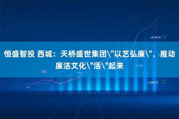 恒盛智投 西城：天桥盛世集团＂以艺弘廉＂，推动廉洁文化＂活＂起来