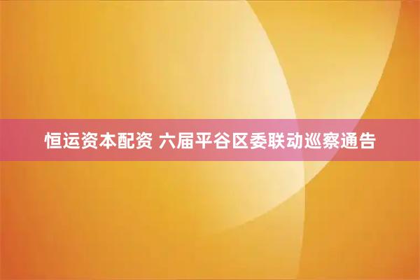 恒运资本配资 六届平谷区委联动巡察通告