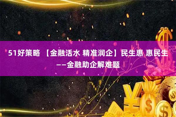 51好策略 【金融活水 精准润企】民生惠 惠民生——金融助企解难题