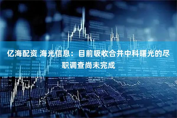 亿海配资 海光信息：目前吸收合并中科曙光的尽职调查尚未完成