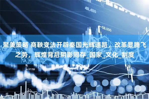 聚美策略 商鞅变法开辟秦国光辉道路，改革显腾飞之势，辉煌背后阴影同存_国家_文化_制度