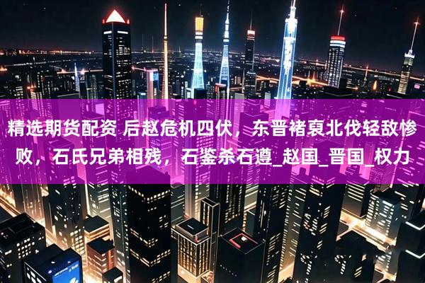 精选期货配资 后赵危机四伏，东晋褚裒北伐轻敌惨败，石氏兄弟相残，石鉴杀石遵_赵国_晋国_权力