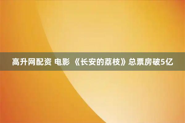 高升网配资 电影 《长安的荔枝》总票房破5亿