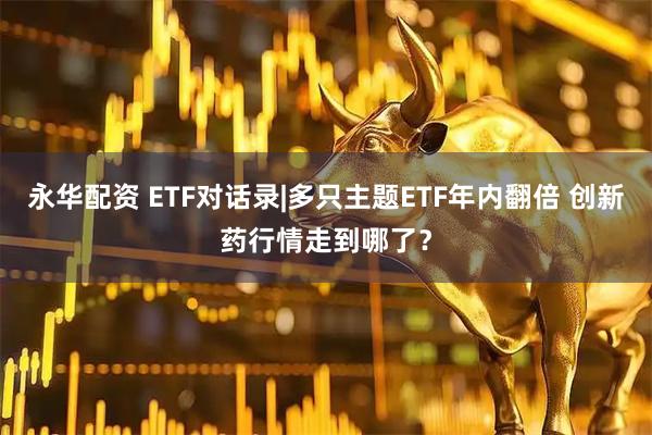 永华配资 ETF对话录|多只主题ETF年内翻倍 创新药行情走到哪了？