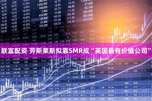 联富配资 劳斯莱斯拟靠SMR成“英国最有价值公司”