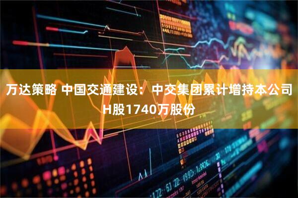 万达策略 中国交通建设：中交集团累计增持本公司H股1740万股份