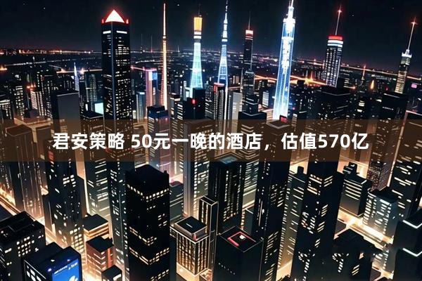 君安策略 50元一晚的酒店，估值570亿