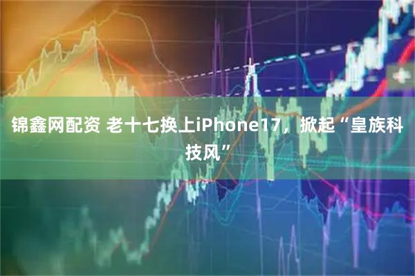 锦鑫网配资 老十七换上iPhone17，掀起“皇族科技风”