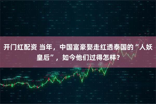 开门红配资 当年，中国富豪娶走红透泰国的“人妖皇后”，如今他们过得怎样？