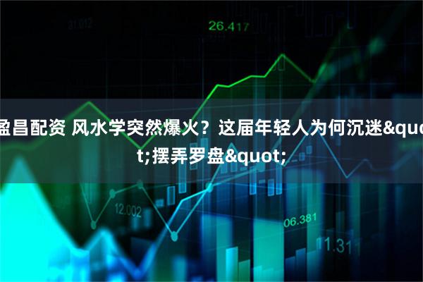 盈昌配资 风水学突然爆火？这届年轻人为何沉迷"摆弄罗盘"