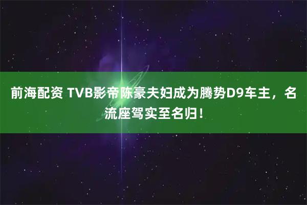 前海配资 TVB影帝陈豪夫妇成为腾势D9车主，名流座驾实至名归！