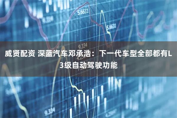 威贤配资 深蓝汽车邓承浩：下一代车型全部都有L3级自动驾驶功能