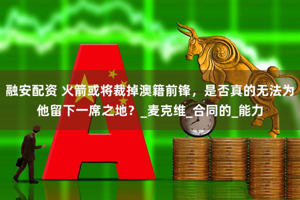 融安配资 火箭或将裁掉澳籍前锋，是否真的无法为他留下一席之地？_麦克维_合同的_能力