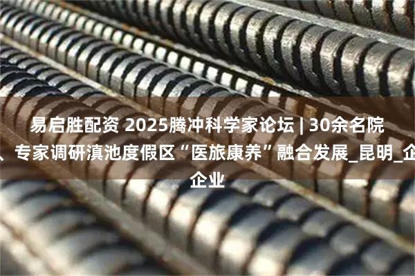 易启胜配资 2025腾冲科学家论坛 | 30余名院士、专家调研滇池度假区“医旅康养”融合发展_昆明_企业