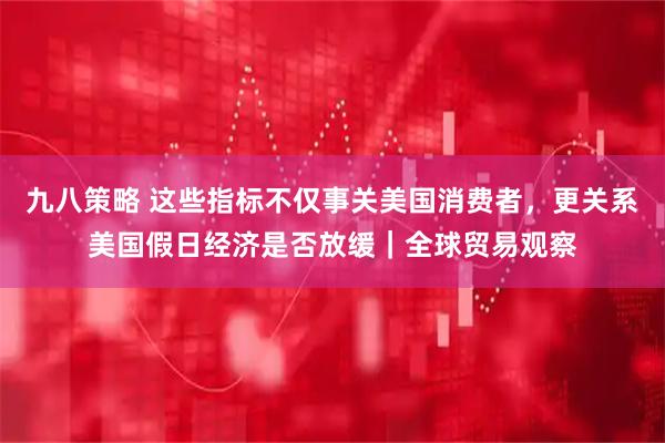 九八策略 这些指标不仅事关美国消费者，更关系美国假日经济是否放缓｜全球贸易观察