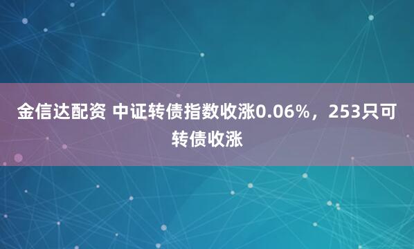 金信达配资 中证转债指数收涨0.06%，253只可转债收涨