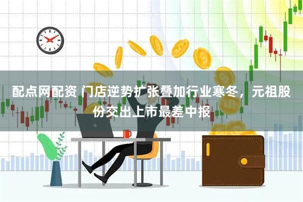 配点网配资 门店逆势扩张叠加行业寒冬，元祖股份交出上市最差中报